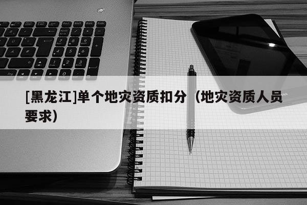 [黑龍江]單個地災資質扣分（地災資質人員要求）