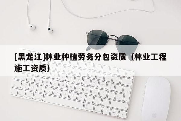 [黑龍江]林業種植勞務分包資質（林業工程施工資質）