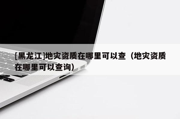[黑龍江]地災資質在哪里可以查（地災資質在哪里可以查詢）