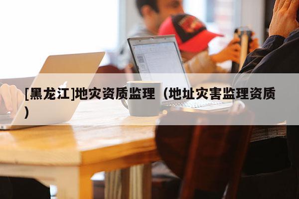 [黑龍江]地災資質監理（地址災害監理資質）