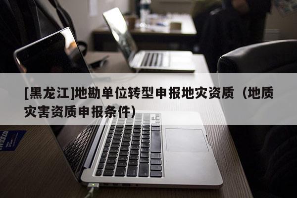 [黑龍江]地勘單位轉型申報地災資質（地質災害資質申報條件）