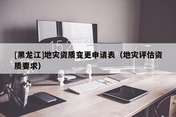 [黑龍江]地災資質變更申請表（地災評估資質要求）