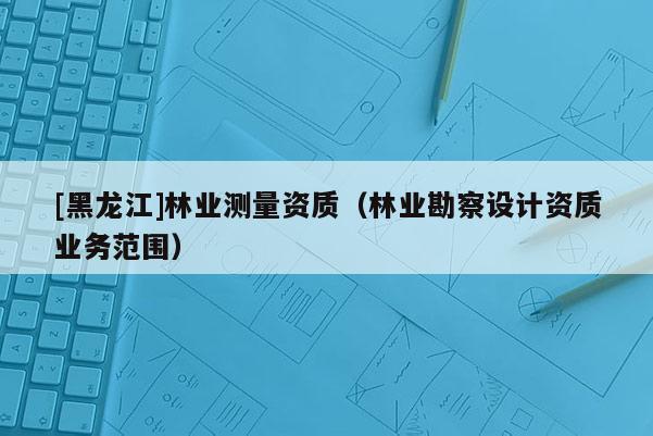 [黑龍江]林業測量資質（林業勘察設計資質業務范圍）