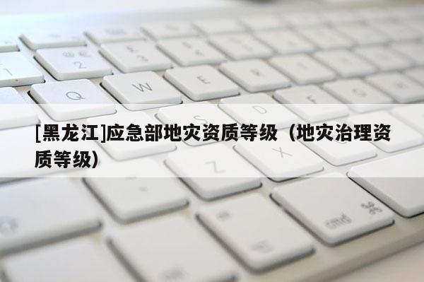 [黑龍江]應急部地災資質等級（地災治理資質等級）
