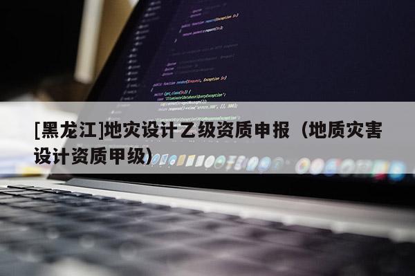 [黑龍江]地災(zāi)設(shè)計(jì)乙級(jí)資質(zhì)申報(bào)（地質(zhì)災(zāi)害設(shè)計(jì)資質(zhì)甲級(jí)）