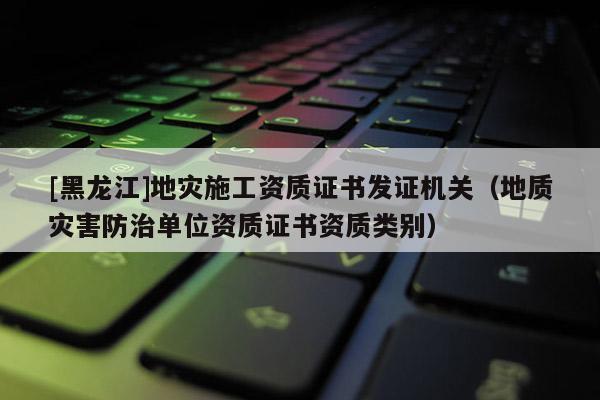 [黑龍江]地災施工資質證書發證機關（地質災害防治單位資質證書資質類別）