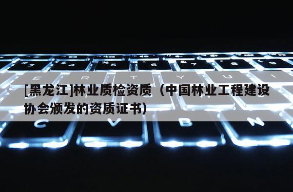 [黑龍江]林業質檢資質（中國林業工程建設協會頒發的資質證書）