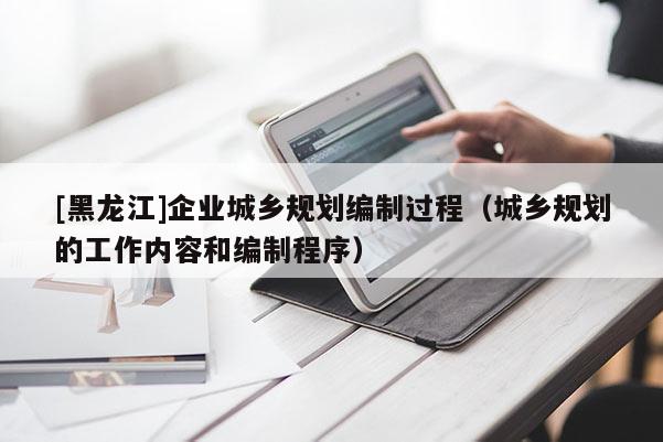 [黑龍江]企業城鄉規劃編制過程（城鄉規劃的工作內容和編制程序）