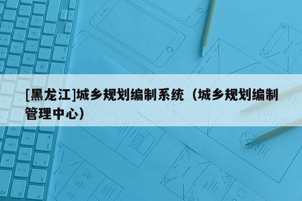 [黑龍江]城鄉(xiāng)規(guī)劃編制系統(tǒng)（城鄉(xiāng)規(guī)劃編制管理中心）