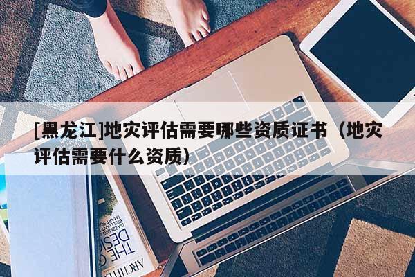 [黑龍江]地災評估需要哪些資質證書（地災評估需要什么資質）