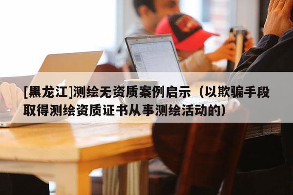 [黑龍江]測繪無資質案例啟示（以欺騙手段取得測繪資質證書從事測繪活動的）