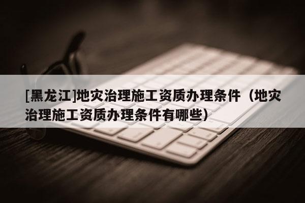 [黑龍江]地災治理施工資質辦理條件（地災治理施工資質辦理條件有哪些）