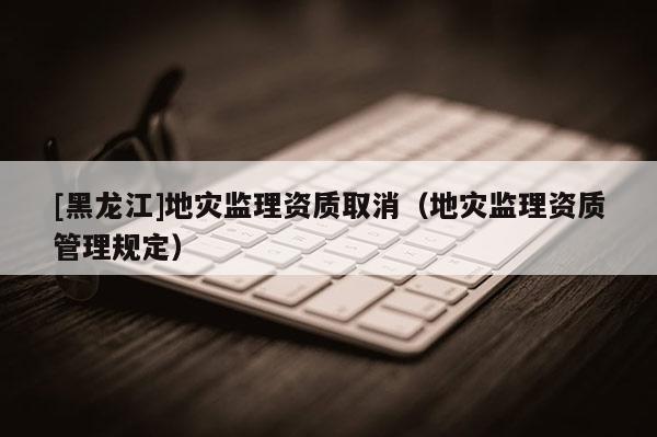 [黑龍江]地災監理資質取消（地災監理資質管理規定）
