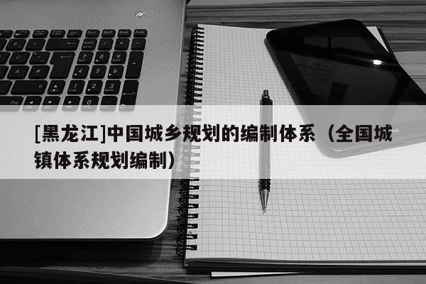 [黑龍江]中國城鄉規劃的編制體系（全國城鎮體系規劃編制）