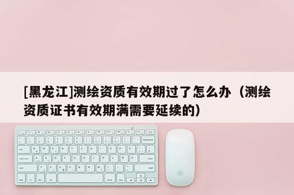 [黑龍江]測繪資質有效期過了怎么辦（測繪資質證書有效期滿需要延續的）
