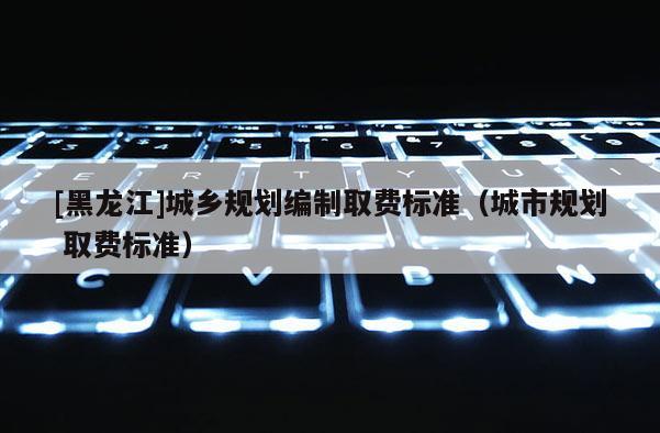 [黑龍江]城鄉規劃編制取費標準（城市規劃 取費標準）