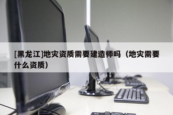 [黑龍江]地災資質需要建造師嗎（地災需要什么資質）