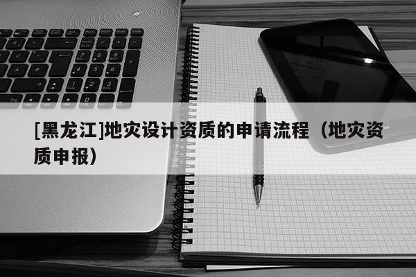 [黑龍江]地災設計資質(zhì)的申請流程（地災資質(zhì)申報）
