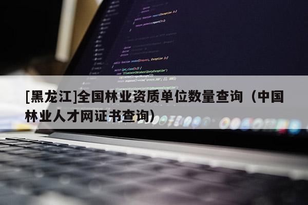 [黑龍江]全國(guó)林業(yè)資質(zhì)單位數(shù)量查詢（中國(guó)林業(yè)人才網(wǎng)證書(shū)查詢）
