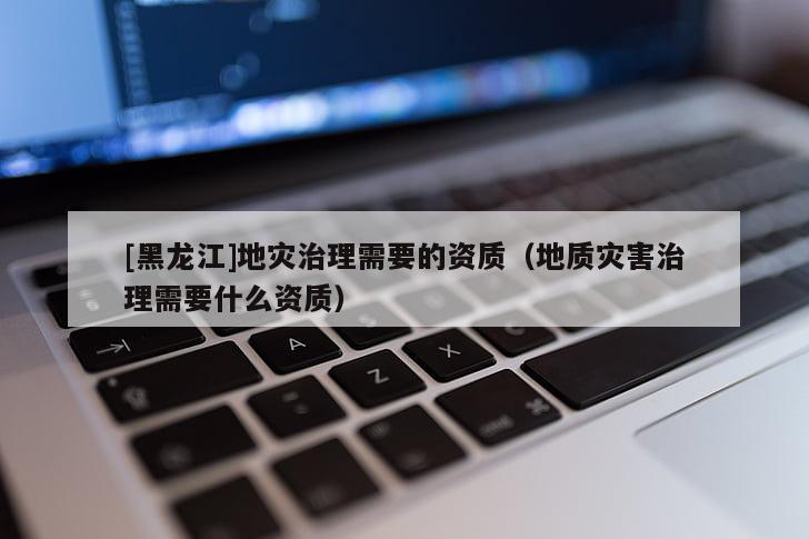 [黑龍江]地災治理需要的資質（地質災害治理需要什么資質）