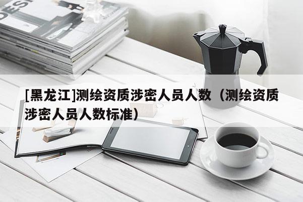 [黑龍江]測繪資質涉密人員人數（測繪資質涉密人員人數標準）