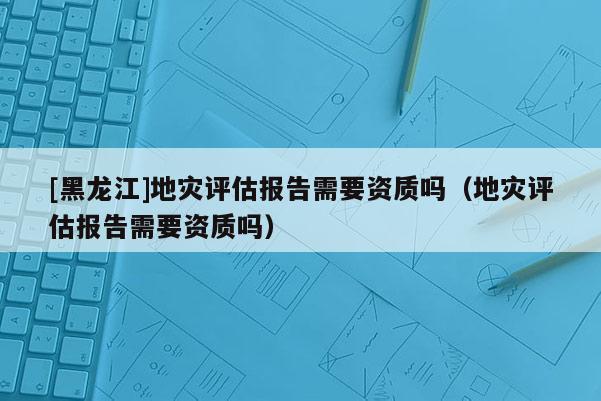 [黑龍江]地災(zāi)評估報告需要資質(zhì)嗎（地災(zāi)評估報告需要資質(zhì)嗎）