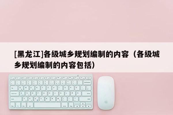 [黑龍江]各級城鄉規劃編制的內容（各級城鄉規劃編制的內容包括）
