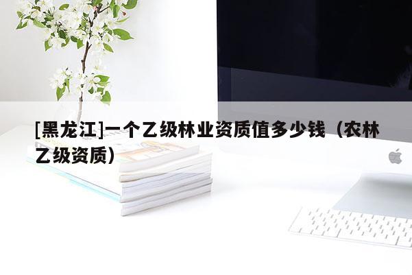 [黑龍江]一個乙級林業資質值多少錢（農林乙級資質）