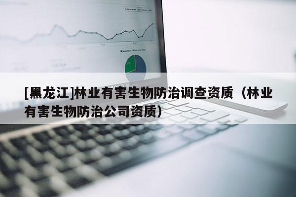 [黑龍江]林業有害生物防治調查資質（林業有害生物防治公司資質）