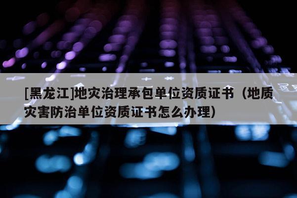 [黑龍江]地災治理承包單位資質證書（地質災害防治單位資質證書怎么辦理）