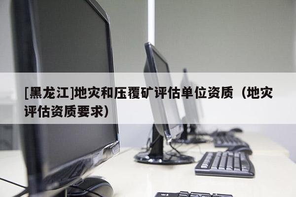 [黑龍江]地災和壓覆礦評估單位資質（地災評估資質要求）