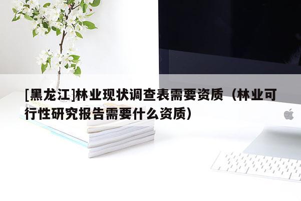 [黑龍江]林業現狀調查表需要資質（林業可行性研究報告需要什么資質）