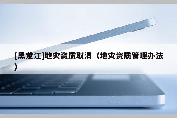 [黑龍江]地災(zāi)資質(zhì)取消（地災(zāi)資質(zhì)管理辦法）