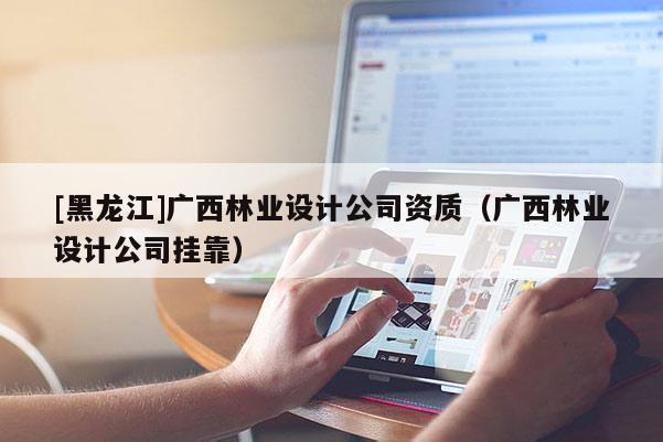 [黑龍江]廣西林業設計公司資質（廣西林業設計公司掛靠）