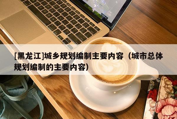 [黑龍江]城鄉規劃編制主要內容（城市總體規劃編制的主要內容）