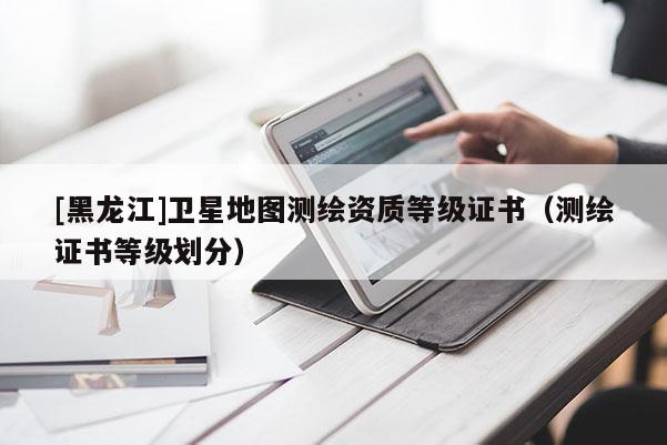 [黑龍江]衛星地圖測繪資質等級證書（測繪證書等級劃分）