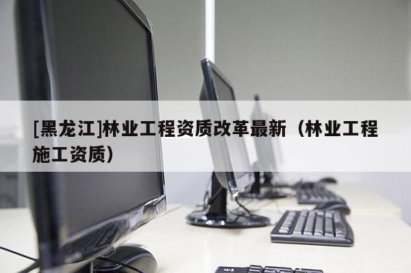 [黑龍江]林業工程資質改革最新（林業工程施工資質）
