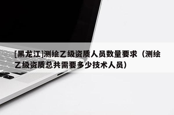 [黑龍江]測繪乙級資質人員數量要求（測繪乙級資質總共需要多少技術人員）