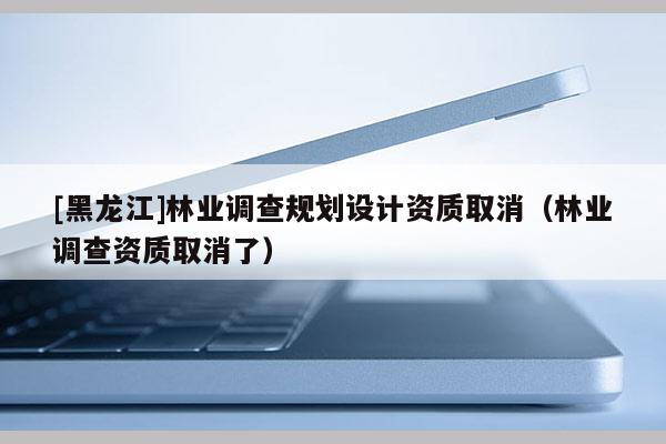 [黑龍江]林業(yè)調(diào)查規(guī)劃設(shè)計(jì)資質(zhì)取消（林業(yè)調(diào)查資質(zhì)取消了）
