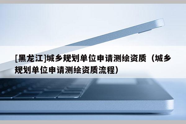 [黑龍江]城鄉(xiāng)規(guī)劃單位申請(qǐng)測繪資質(zhì)（城鄉(xiāng)規(guī)劃單位申請(qǐng)測繪資質(zhì)流程）
