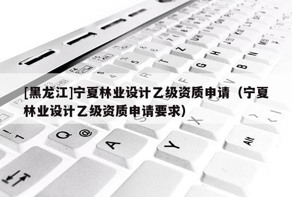 [黑龍江]寧夏林業設計乙級資質申請（寧夏林業設計乙級資質申請要求）