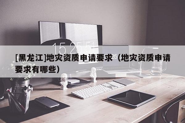 [黑龍江]地災資質申請要求（地災資質申請要求有哪些）