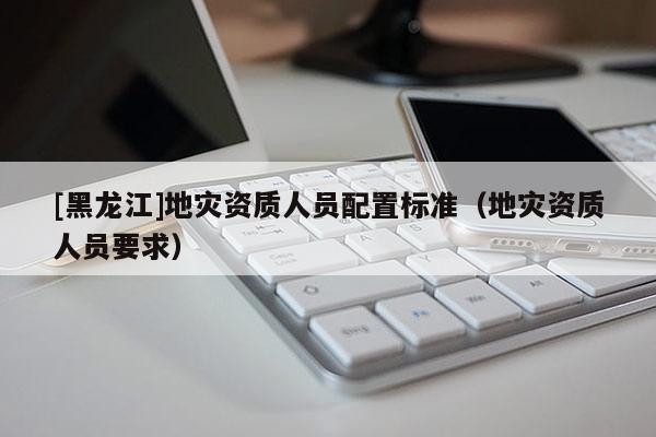 [黑龍江]地災資質人員配置標準（地災資質人員要求）