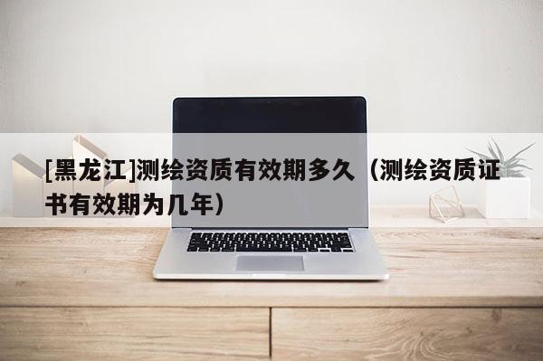 [黑龍江]測繪資質有效期多久（測繪資質證書有效期為幾年）