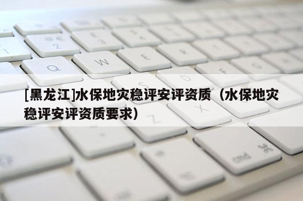 [黑龍江]水保地災穩評安評資質（水保地災穩評安評資質要求）