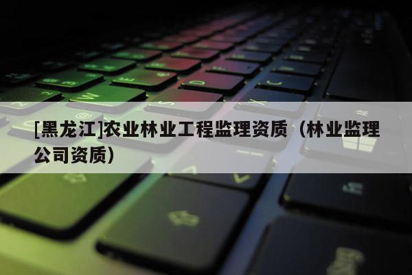 [黑龍江]農(nóng)業(yè)林業(yè)工程監(jiān)理資質(zhì)（林業(yè)監(jiān)理公司資質(zhì)）