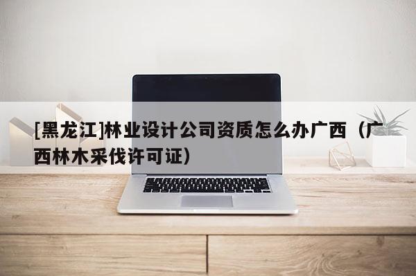 [黑龍江]林業設計公司資質怎么辦廣西（廣西林木采伐許可證）