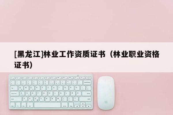 [黑龍江]林業工作資質證書（林業職業資格證書）