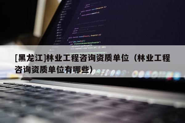 [黑龍江]林業工程咨詢資質單位（林業工程咨詢資質單位有哪些）