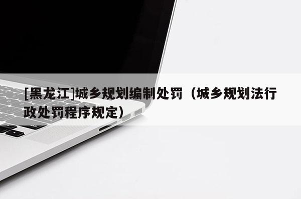 [黑龍江]城鄉規劃編制處罰（城鄉規劃法行政處罰程序規定）